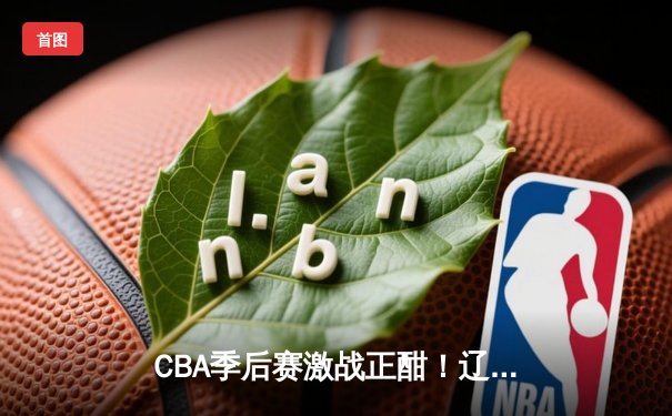 CBA季后赛激战正酣！辽宁本钢逆转广东东莞大益 赵继伟37分创生涯新高