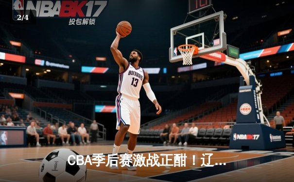 CBA季后赛激战正酣！辽宁本钢逆转广东东莞大益 赵继伟37分创生涯新高 - 2