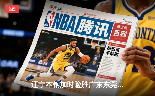 辽宁本钢加时险胜广东东莞 大比分3-2夺CBA总决赛赛点